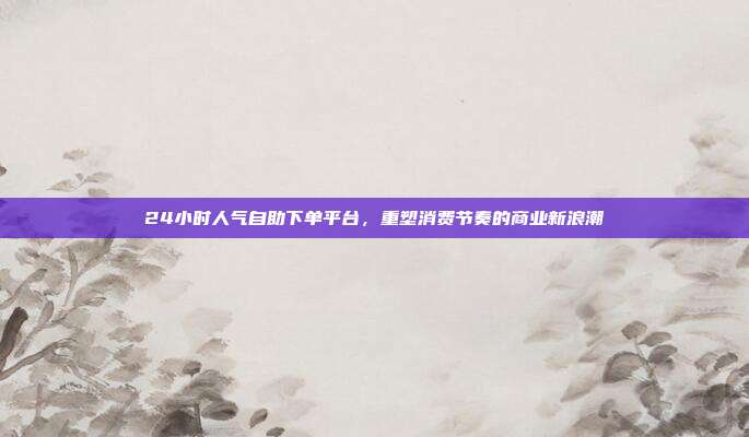 24小时人气自助下单平台，重塑消费节奏的商业新浪潮