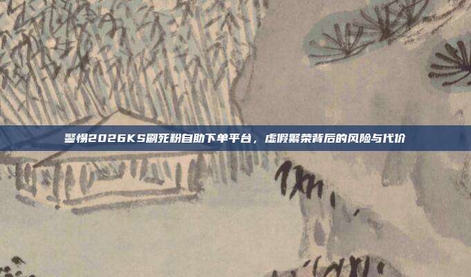 警惕2026KS刷死粉自助下单平台，虚假繁荣背后的风险与代价