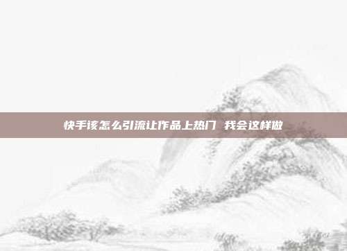 快手该怎么引流让作品上热门 我会这样做