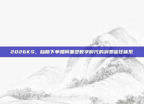 2026KS，自助下单如何重塑数字时代的消费信任体系