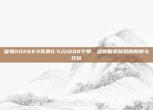 警惕2026KS买赞0.5元1000个赞，虚假繁荣背后的陷阱与代价
