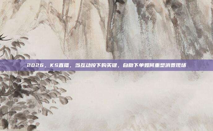 2026，KS直播，当互动按下购买键，自助下单如何重塑消费现场