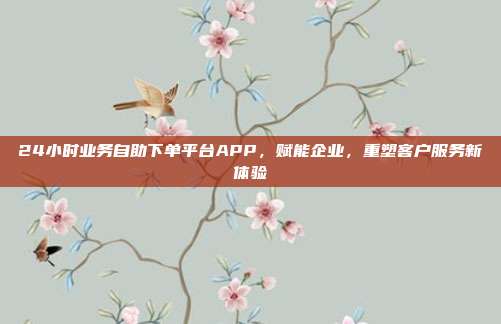 24小时业务自助下单平台APP,赋能企业,重塑客户服务新体验