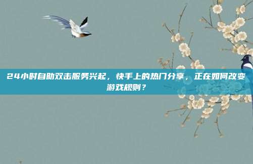 24小时自助双击服务兴起，快手上的热门分享，正在如何改变游戏规则？
