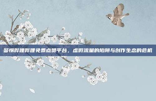 警惕哔哩哔哩免费点赞平台，虚假流量的陷阱与创作生态的危机