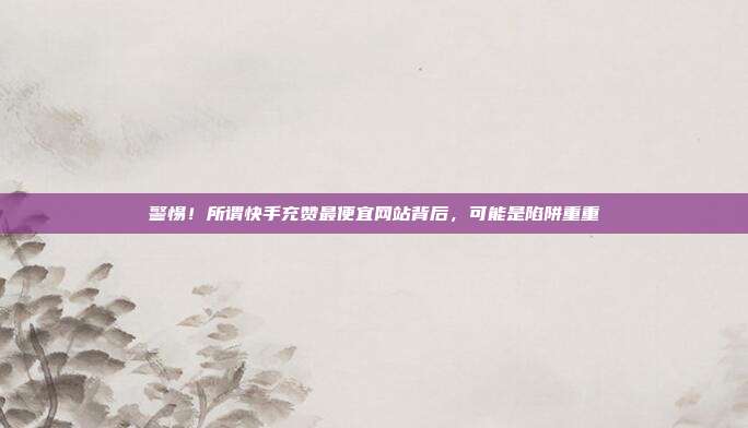 警惕！所谓快手充赞最便宜网站背后，可能是陷阱重重