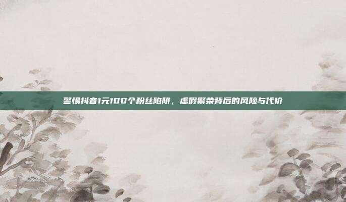 警惕抖音1元100个粉丝陷阱,虚假繁荣背后的风险与代价