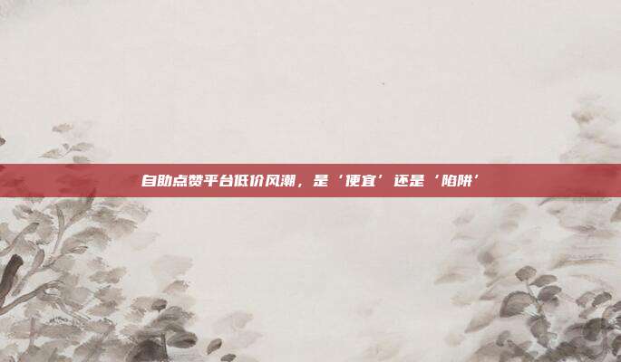 自助点赞平台低价风潮，是‘便宜’还是‘陷阱’