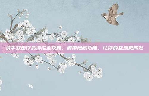 快手双击作品评论全攻略，解锁隐藏功能，让你的互动更高效