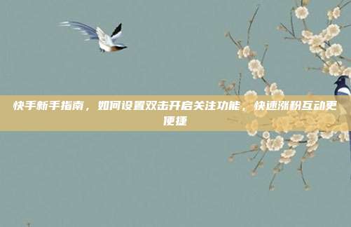 快手新手指南，如何设置双击开启关注功能，快速涨粉互动更便捷