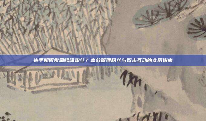 快手如何批量移除粉丝？高效管理粉丝与双击互动的实用指南