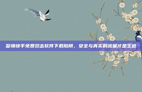 警惕快手免费双击软件下载陷阱，安全与真实的流量才是王道