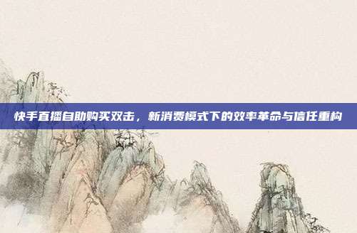 快手直播自助购买双击，新消费模式下的效率革命与信任重构