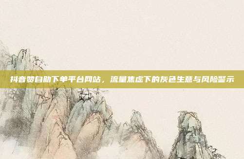 抖音赞自助下单平台网站，流量焦虑下的灰色生意与风险警示