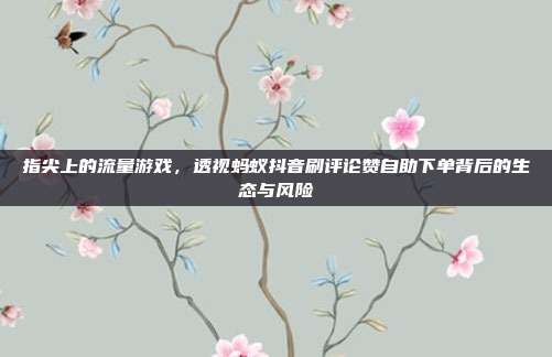 指尖上的流量游戏，透视蚂蚁抖音刷评论赞自助下单背后的生态与风险