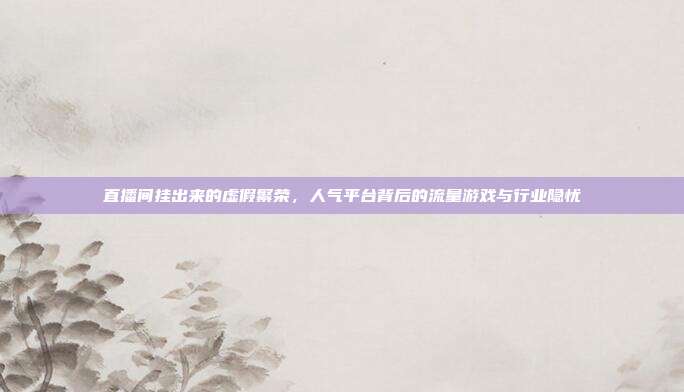 直播间挂出来的虚假繁荣，人气平台背后的流量游戏与行业隐忧