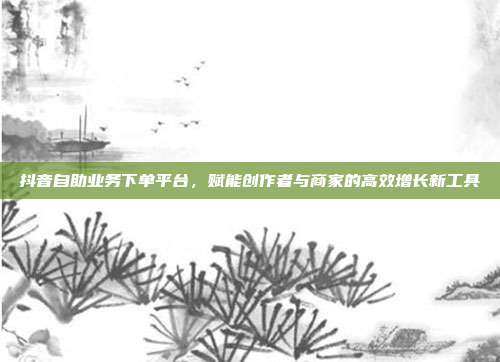 抖音自助业务下单平台，赋能创作者与商家的高效增长新工具