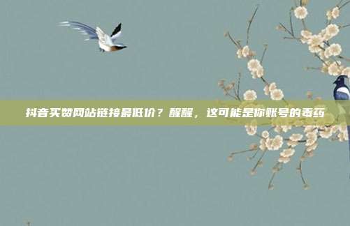 抖音买赞网站链接最低价？醒醒，这可能是你账号的毒药