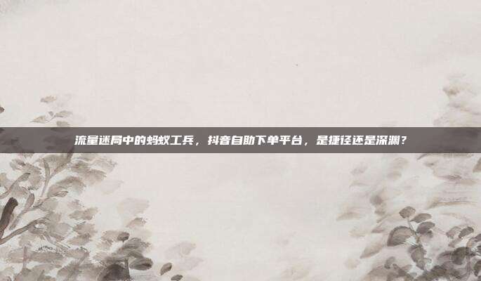 流量迷局中的蚂蚁工兵，抖音自助下单平台，是捷径还是深渊？