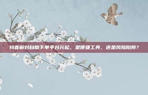 抖音解封自助下单平台兴起,是便捷工具,还是风险陷阱?