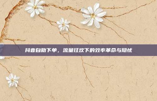 抖音自助下单，流量狂欢下的效率革命与隐忧