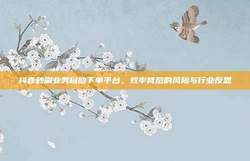 抖音秒刷业务自助下单平台，效率背后的风险与行业反思