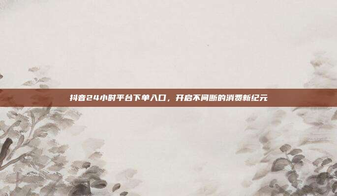 抖音24小时平台下单入口，开启不间断的消费新纪元