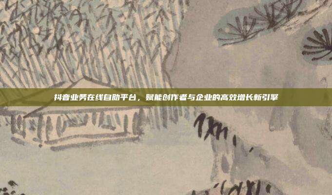 抖音业务在线自助平台，赋能创作者与企业的高效增长新引擎