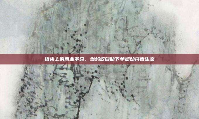 指尖上的商业革命，当蚂蚁自助下单撼动抖音生态