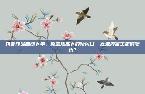 抖音作品自助下单，流量焦虑下的新风口，还是内容生态的隐忧？