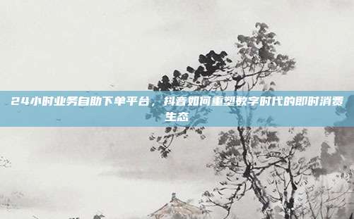 24小时业务自助下单平台，抖音如何重塑数字时代的即时消费生态