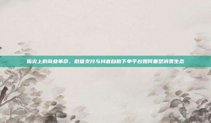指尖上的商业革命，微信支付与抖音自助下单平台如何重塑消费生态