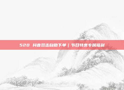 520 抖音双击自助下单｜节日特惠专属福利