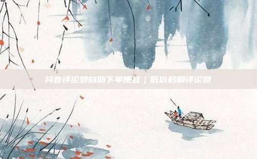 抖音评论赞自助下单便宜｜低价秒刷评论赞