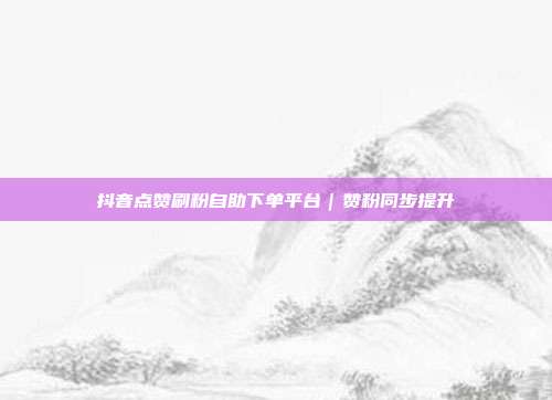 抖音点赞刷粉自助下单平台｜赞粉同步提升
