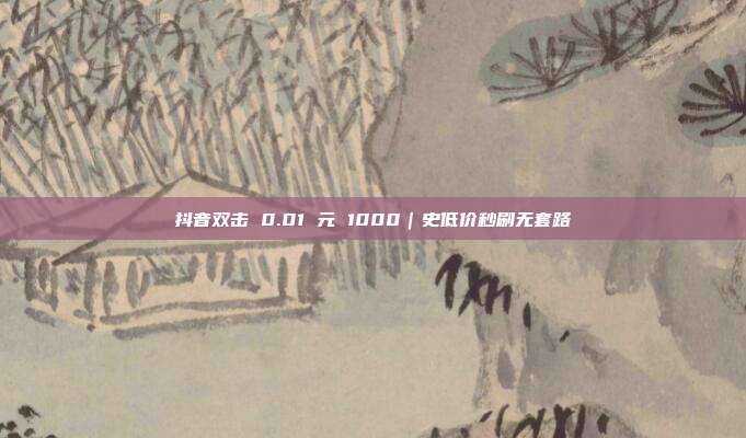抖音双击 0.01 元 1000｜史低价秒刷无套路