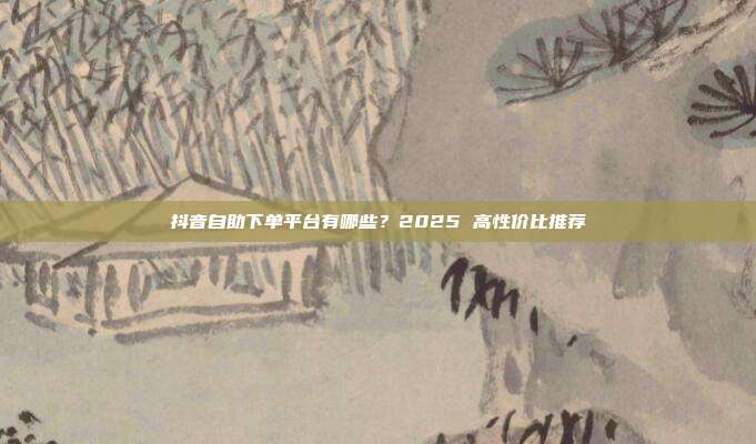 抖音自助下单平台有哪些？2025 高性价比推荐