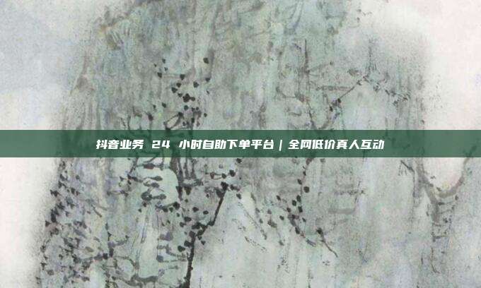 抖音业务 24 小时自助下单平台｜全网低价真人互动