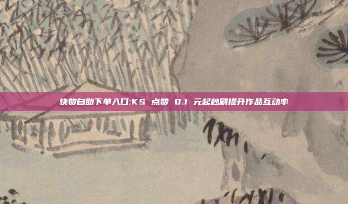 快赞自助下单入口:KS 点赞 0.1 元起秒刷提升作品互动率