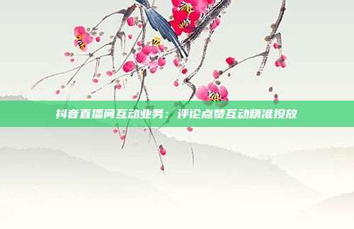 抖音直播间互动业务：评论点赞互动精准投放