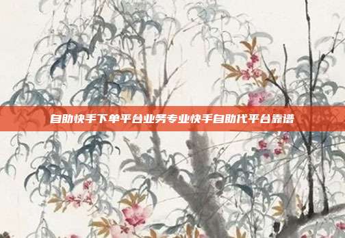 自助快手下单平台业务专业快手自助代平台靠谱