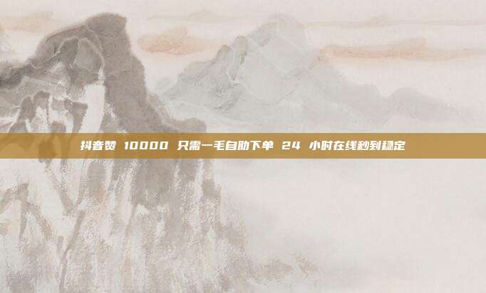 抖音赞 10000 只需一毛自助下单 24 小时在线秒到稳定