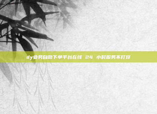 dy业务自助下单平台在线 24 小时服务不打烊