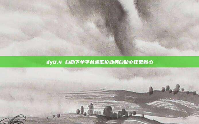dy0.4 自助下单平台超低价业务自助办理更省心