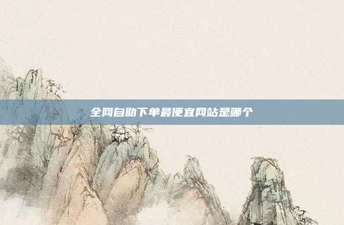 全网自助下单最便宜网站是哪个