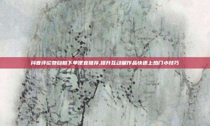 抖音评论赞自助下单便宜推荐,提升互动量作品快速上热门小技巧