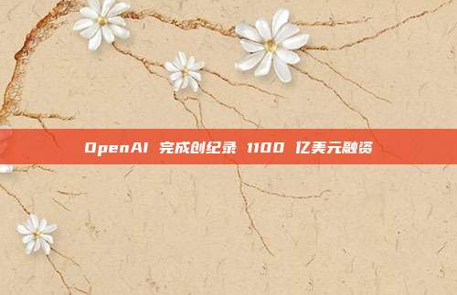 OpenAI 完成创纪录 1100 亿美元融资