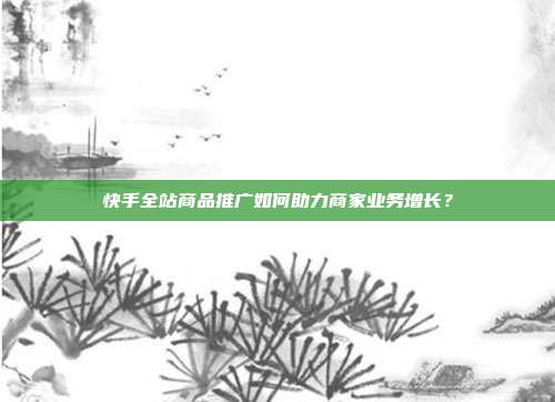 快手全站商品推广如何助力商家业务增长？