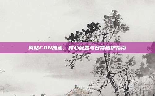 网站CDN加速，核心配置与日常维护指南