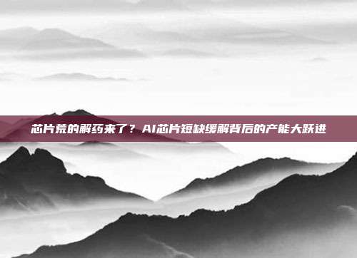 芯片荒的解药来了？AI芯片短缺缓解背后的产能大跃进